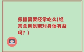 氨糖需要经常吃么(经常食用氨糖对身体有益吗？)