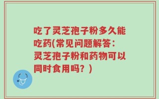 吃了灵芝孢子粉多久能吃药(常见问题解答：灵芝孢子粉和药物可以同时食用吗？)