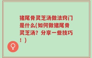 猪尾骨灵芝汤做法窍门是什么(如何做猪尾骨灵芝汤？分享一些技巧！)
