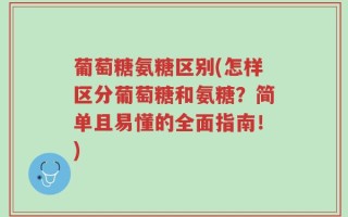 葡萄糖氨糖区别(怎样区分葡萄糖和氨糖？简单且易懂的全面指南！)