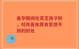 备孕期间吃灵芝孢子粉，对改善体质有意想不到的好处