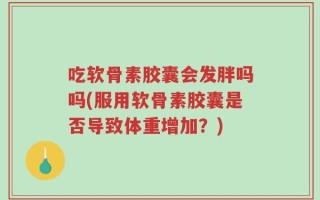 吃软骨素胶囊会发胖吗吗(服用软骨素胶囊是否导致体重增加？)