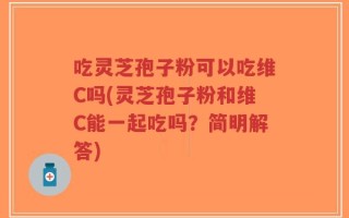 吃灵芝孢子粉可以吃维C吗(灵芝孢子粉和维C能一起吃吗？简明解答)