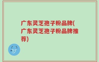 广东灵芝孢子粉品牌(广东灵芝孢子粉品牌推荐)