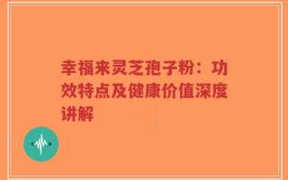 幸福来灵芝孢子粉：功效特点及健康价值深度讲解