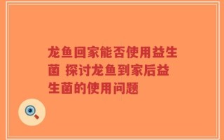 龙鱼回家能否使用益生菌 探讨龙鱼到家后益生菌的使用问题
