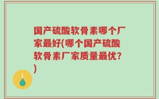 国产硫酸软骨素哪个厂家最好(哪个国产硫酸软骨素厂家质量最优？)