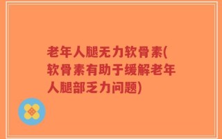 老年人腿无力软骨素(软骨素有助于缓解老年人腿部乏力问题)