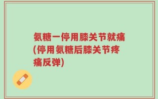 氨糖一停用膝关节就痛(停用氨糖后膝关节疼痛反弹)