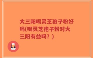 大三阳喝灵芝孢子粉好吗(喝灵芝孢子粉对大三阳有益吗？)