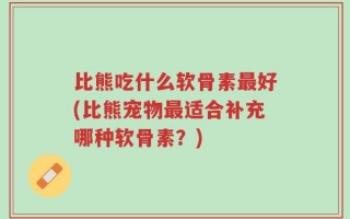 比熊吃什么软骨素最好(比熊宠物最适合补充哪种软骨素？)