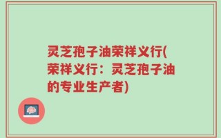 灵芝孢子油荣祥义行(荣祥义行：灵芝孢子油的专业生产者)