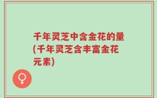千年灵芝中含金花的量(千年灵芝含丰富金花元素)