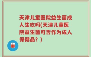 天津儿童医院益生菌成人生吃吗(天津儿童医院益生菌可否作为成人保健品？)