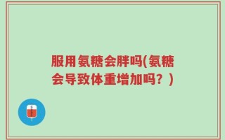 服用氨糖会胖吗(氨糖会导致体重增加吗？)