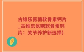 古维乐氨糖软骨素钙片_古维乐氨糖软骨素钙片：关节养护新选择)