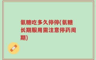 氨糖吃多久停停(氨糖长期服用需注意停药周期)
