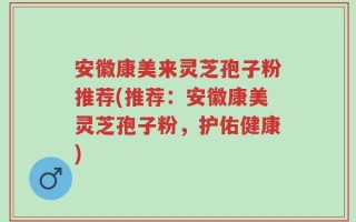 安徽康美来灵芝孢子粉推荐(推荐：安徽康美灵芝孢子粉，护佑健康)