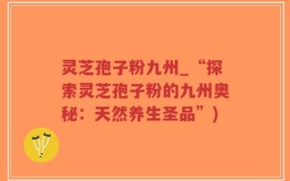 灵芝孢子粉九州_“探索灵芝孢子粉的九州奥秘：天然养生圣品”)