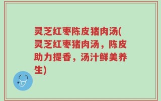 灵芝红枣陈皮猪肉汤(灵芝红枣猪肉汤，陈皮助力提香，汤汁鲜美养生)