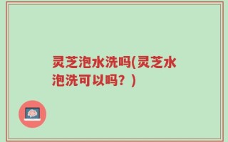 灵芝泡水洗吗(灵芝水泡洗可以吗？)