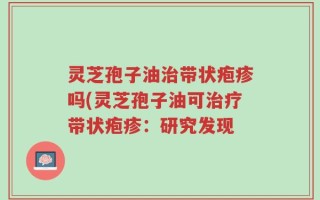 灵芝孢子油治带状疱疹吗(灵芝孢子油可治疗带状疱疹：研究发现