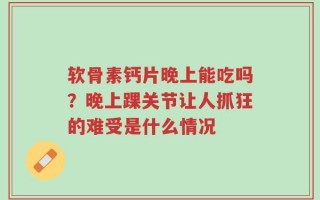 软骨素钙片晚上能吃吗？晚上踝关节让人抓狂的难受是什么情况