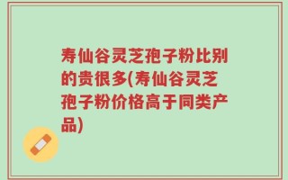 寿仙谷灵芝孢子粉比别的贵很多(寿仙谷灵芝孢子粉价格高于同类产品)