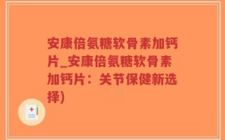 安康倍氨糖软骨素加钙片_安康倍氨糖软骨素加钙片：关节保健新选择)