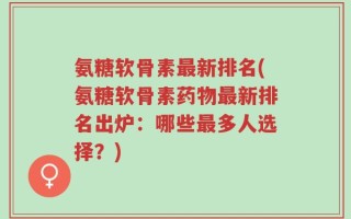 氨糖软骨素最新排名(氨糖软骨素药物最新排名出炉：哪些最多人选择？)