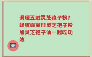 调理五脏灵芝孢子粉？蜂胶蜂蜜加灵芝孢子粉加灵芝孢子油一起吃功效