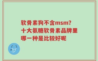 软骨素狗不含msm？十大氨糖软骨素品牌里哪一种是比较好呢