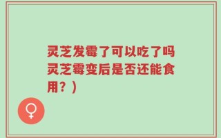 灵芝发霉了可以吃了吗灵芝霉变后是否还能食用？)