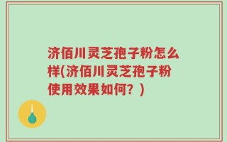 济佰川灵芝孢子粉怎么样(济佰川灵芝孢子粉使用效果如何？)