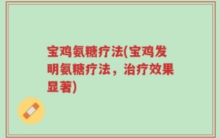 宝鸡氨糖疗法(宝鸡发明氨糖疗法，治疗效果显著)