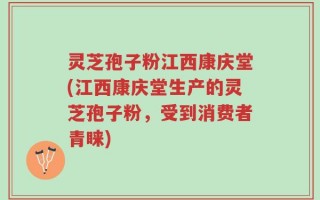 灵芝孢子粉江西康庆堂(江西康庆堂生产的灵芝孢子粉，受到消费者青睐)