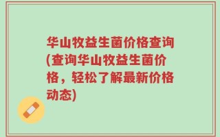 华山牧益生菌价格查询(查询华山牧益生菌价格，轻松了解最新价格动态)