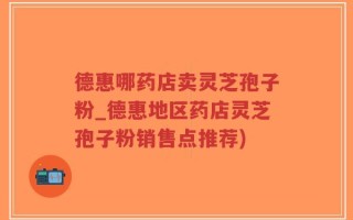 德惠哪药店卖灵芝孢子粉_德惠地区药店灵芝孢子粉销售点推荐)