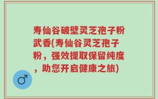寿仙谷破壁灵芝孢子粉武香(寿仙谷灵芝孢子粉，强效提取保留纯度，助您开启健康之旅)