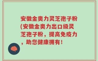 安徽金奥力灵芝孢子粉(安徽金奥力出口级灵芝孢子粉，提高免疫力，助您健康拥有！