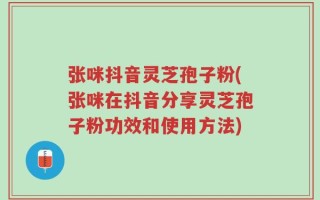 张咪抖音灵芝孢子粉(张咪在抖音分享灵芝孢子粉功效和使用方法)