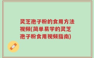 灵芝孢子粉的食用方法视频(简单易学的灵芝孢子粉食用视频指南)