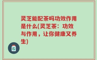灵芝能配茶吗功效作用是什么(灵芝茶：功效与作用，让你健康又养生)