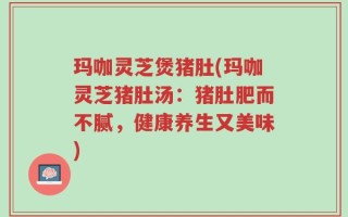 玛咖灵芝煲猪肚(玛咖灵芝猪肚汤：猪肚肥而不腻，健康养生又美味)
