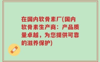 在国内软骨素厂(国内软骨素生产商：产品质量卓越，为您提供可靠的滋养保护)