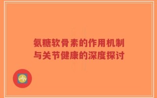 氨糖软骨素的作用机制与关节健康的深度探讨