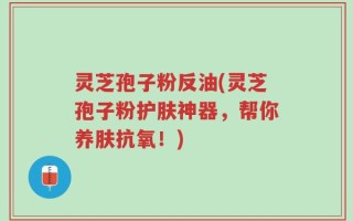 灵芝孢子粉反油(灵芝孢子粉护肤神器，帮你养肤抗氧！)