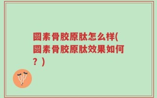 圆素骨胶原肽怎么样(圆素骨胶原肽效果如何？)