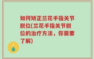 如何矫正兰花手指关节脱位(兰花手指关节脱位的治疗方法，你需要了解)