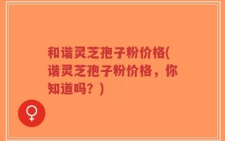 和谐灵芝孢子粉价格(谐灵芝孢子粉价格，你知道吗？)